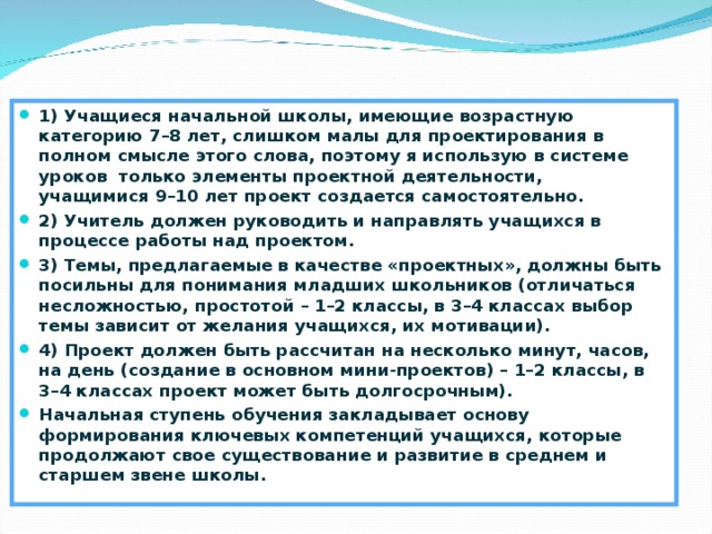 Метод проектов 1) Учащиеся начальной школы, имеющие возрастную категорию 7–8 лет, слишком малы для проектирования в полном смысле этого слова, поэтому я использую в системе уроков только элементы проектной деятельности, учащимися 9–10 лет проект создается самостоятельно. 2) Учитель должен руководить и направлять учащихся в процессе работы над проектом. 3) Темы, предлагаемые в качестве «проектных», должны быть посильны для понимания младших школьников (отличаться несложностью, простотой – 1–2 классы, в 3–4 классах выбор темы зависит от желания учащихся, их мотивации). 4) Проект должен быть рассчитан на несколько минут, часов, на день (создание в основном мини-проек­тов) – 1–2 классы, в 3–4 классах проект может быть долгосрочным). Начальная ступень обучения закладывает основу формирования ключевых компетенций учащихся, которые продолжают свое существование и развитие в среднем и старшем звене школы.  