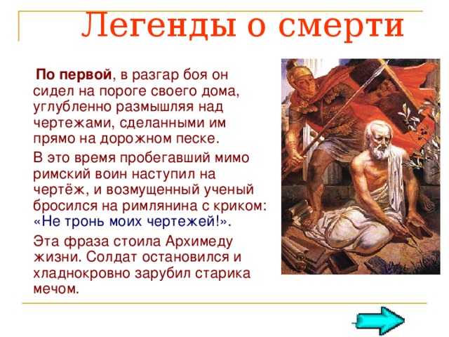  Легенды о смерти   По первой , в разгар боя он сидел на пороге своего дома, углубленно размышляя над чертежами, сделанными им прямо на дорожном песке.  В это время пробегавший мимо римский воин наступил на чертёж, и возмущенный ученый бросился на римлянина с криком: «Не тронь моих чертежей!».  Эта фраза стоила Архимеду жизни. Солдат остановился и хладнокровно зарубил старика мечом.  