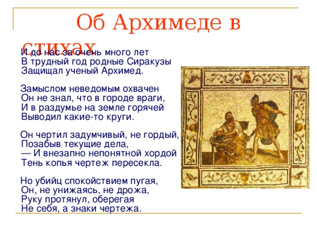  Об Архимеде в стихах  И до нас за очень много лет  В трудный год родные Сиракузы  Защищал ученый Архимед.  Замыслом неведомым охвачен  Он не знал, что в городе враги,  И в раздумье на земле горячей   Выводил какие-то круги.  Он чертил задумчивый, не гордый,  Позабыв текущие дела,  — И внезапно непонятной хордой   Тень копья чертеж пересекла.   Но убийц спокойствием пугая,  Он, не унижаясь, не дрожа,   Руку протянул, оберегая  Не себя, а знаки чертежа. 