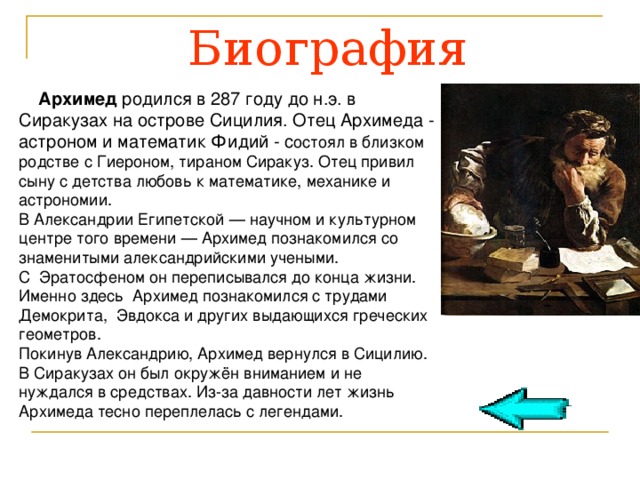 Биография  Архимед родился в 287 году до н.э. в Сиракузах на острове Сицилия. Отец Архимеда - астроном и математик Фидий - с остоял в близком родстве с Гиероном, тираном Сиракуз. Отец привил сыну с детства любовь к математике, механике и астрономии. В Александрии Египетской — научном и культурном центре того времени — Архимед познакомился со знаменитыми александрийскими учеными. С Эратосфеном он переписывался до конца жизни. Именно здесь Архимед познакомился с трудами Демокрита, Эвдокса и других выдающихся греческих геометров. Покинув Александрию, Архимед вернулся в Сицилию. В Сиракузах он был окружён вниманием и не нуждался в средствах. Из-за давности лет жизнь Архимеда тесно переплелась с легендами. 