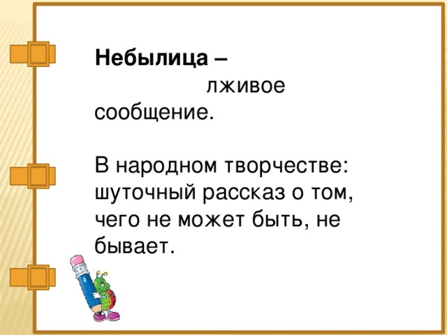 Небылица –   лживое сообщение.   В народном творчестве: шуточный рассказ о том,  чего не может быть, не бывает.