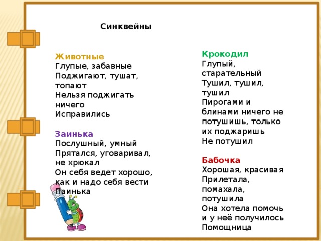 крокодил Глупый, старательный Тушил, тушил, тушил Пирогами и блинами ничего не потушишь, только их поджаришь Не потушил   Бабочка Хорошая, красивая Прилетала, помахала, потушила Она хотела помочь и у неё получилось Помощница Синквейны Крокодил Глупый, старательный Тушил, тушил, тушил Пирогами и блинами ничего не потушишь, только их поджаришь Не потушил   Бабочка Хорошая, красивая Прилетала, помахала, потушила Она хотела помочь и у неё получилось Помощница Животные Глупые, забавные Поджигают, тушат, топают Нельзя поджигать ничего Исправились   Заинька Послушный, умный Прятался, уговаривал, не хрюкал Он себя ведет хорошо, как и надо себя вести Паинька