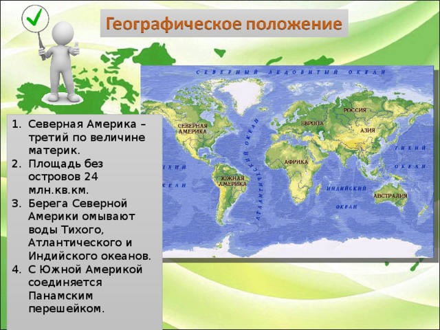 Северная Америка – третий по величине материк. Площадь без островов 24 млн.кв.км. Берега Северной Америки омывают воды Тихого, Атлантического и Индийского океанов. С Южной Америкой соединяется Панамским перешейком.  