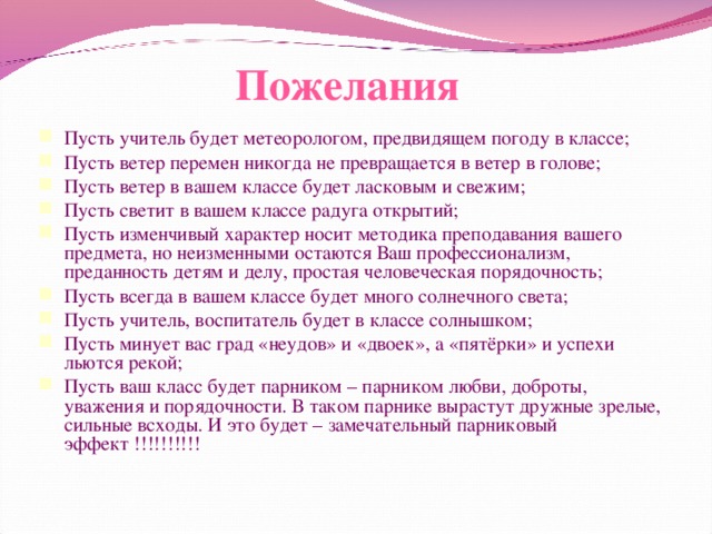 Пожелания Пусть учитель будет метеорологом, предвидящем погоду в классе; Пусть ветер перемен никогда не превращается в ветер в голове; Пусть ветер в вашем классе будет ласковым и свежим; Пусть светит в вашем классе радуга открытий; Пусть изменчивый характер носит методика преподавания вашего предмета, но неизменными остаются Ваш профессионализм, преданность детям и делу, простая человеческая порядочность; Пусть всегда в вашем классе будет много солнечного света; Пусть учитель, воспитатель будет в классе солнышком; Пусть минует вас град «неудов» и «двоек», а «пятёрки» и успехи льются рекой; Пусть ваш класс будет парником – парником любви, доброты, уважения и порядочности. В таком парнике вырастут дружные зрелые, сильные всходы. И это будет – замечательный парниковый эффект !!!!!!!!!! 15 
