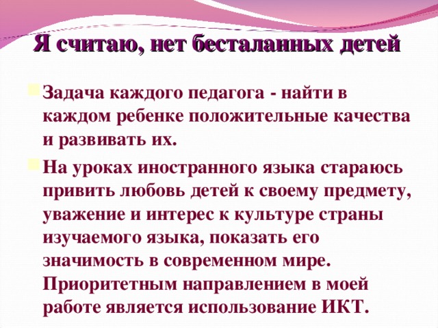 Я считаю, нет бесталанных детей Задача каждого педагога - найти в каждом ребенке положительные качества и развивать их. На уроках иностранного языка стараюсь привить любовь детей к своему предмету, уважение и интерес к культуре страны изучаемого языка, показать его значимость в современном мире. Приоритетным направлением в моей работе является использование ИКТ.  