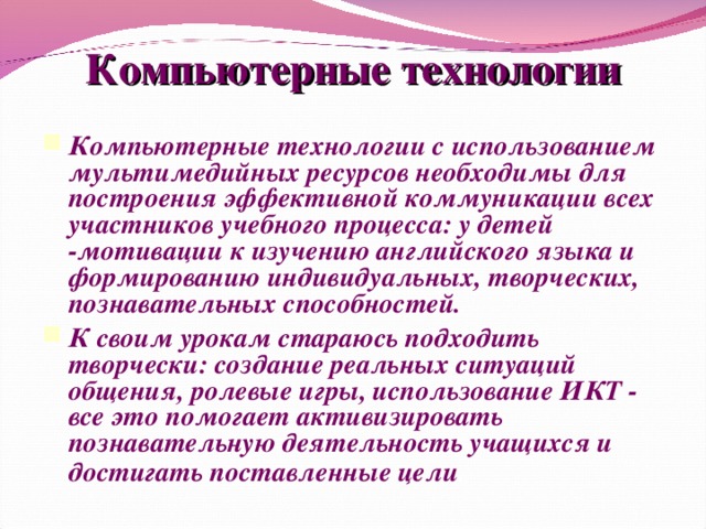 Компьютерные технологии Компьютерные технологии с использованием мультимедийных ресурсов необходимы для построения эффективной коммуникации всех участников учебного процесса: у детей -мотивации к изучению английского языка и формированию индивидуальных, творческих, познавательных способностей. К своим урокам стараюсь подходить творчески: создание реальных ситуаций общения, ролевые игры, использование ИКТ - все это помогает активизировать познавательную деятельность учащихся и достигать поставленные цели .  