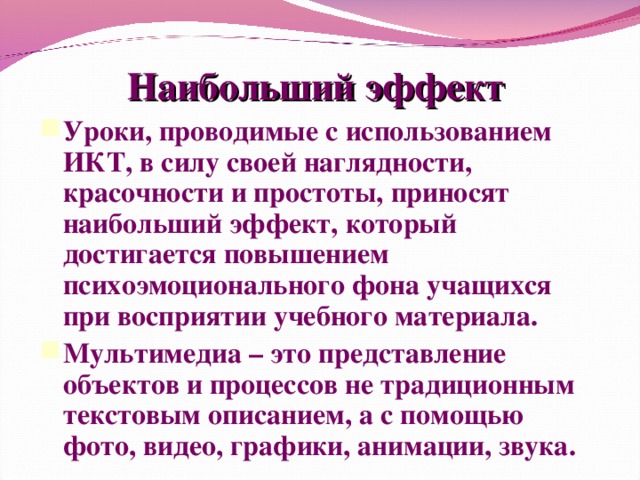 Наибольший эффект Уроки, проводимые с использованием ИКТ, в силу своей наглядности, красочности и простоты, приносят наибольший эффект, который достигается повышением психоэмоционального фона учащихся при восприятии учебного материала. Мультимедиа – это представление объектов и процессов не традиционным текстовым описанием, а с помощью фото, видео, графики, анимации, звука.  