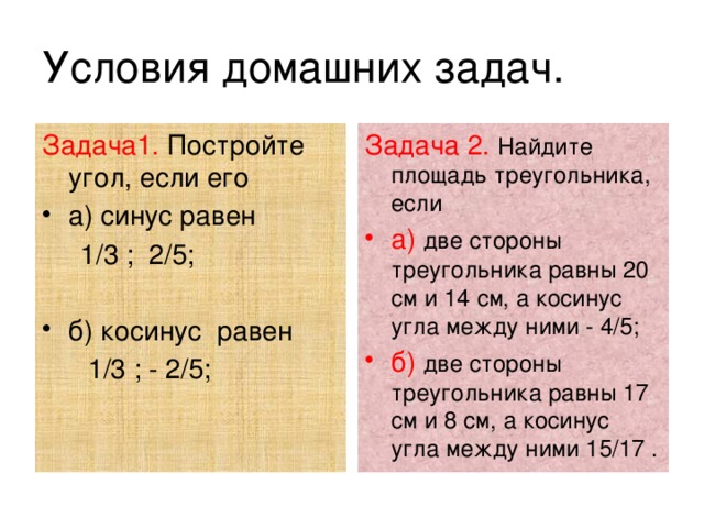 Условия домашних задач. Задача1. Постройте угол, если его Задача 2.  Найдите площадь треугольника, если а) синус равен а)  две стороны треугольника равны 20 см и 14 см, а косинус угла между ними - 4/5; б)  две стороны треугольника равны 17 см и 8 см, а косинус угла между ними 15/17 .  1/3 ; 2/5; б) косинус равен  1/3 ; - 2/5; 