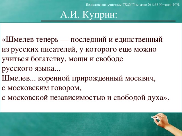 А.И. Куприн: «Шмелев теперь — последний и единственный из русских писателей, у которого еще можно учиться богатству, мощи и свободе русского языка... Шмелев... коренной прирожденный москвич, с московским говором, с московской независимостью и свободой духа».  