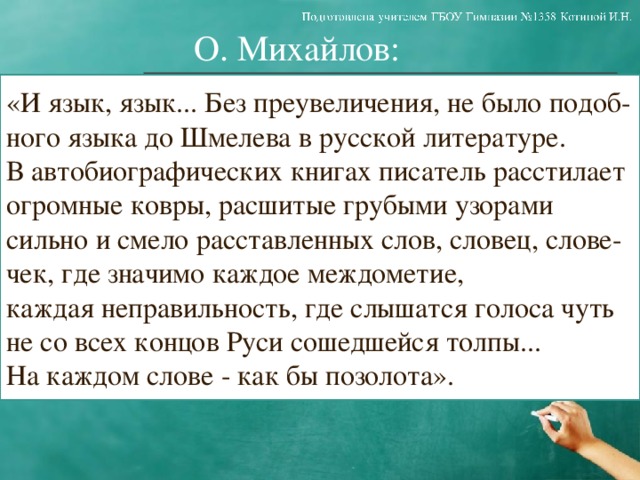 О. Михайлов: «И язык, язык... Без преувеличения, не было подоб- ного языка до Шмелева в русской литературе. В автобиографических книгах писатель расстилает огромные ковры, расшитые грубыми узорами сильно и смело расставленных слов, словец, слове- чек, где значимо каждое междометие, каждая неправильность, где слышатся голоса чуть не со всех концов Руси сошедшейся толпы... На каждом слове - как бы позолота».  