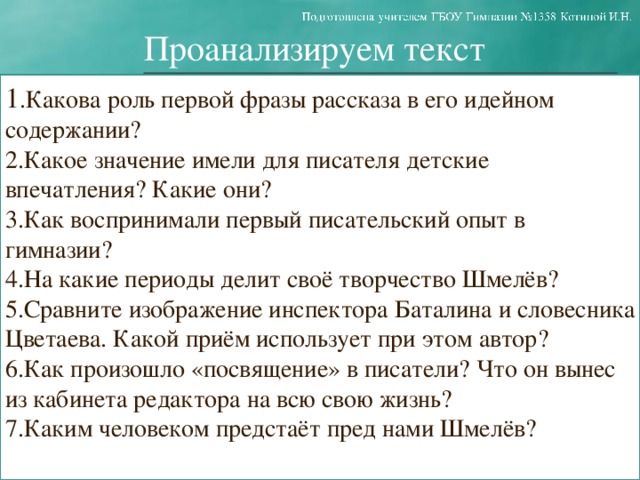 Проанализируем текст 1 .Какова роль первой фразы рассказа в его идейном содержании? 2.Какое значение имели для писателя детские впечатления? Какие они? 3.Как воспринимали первый писательский опыт в гимназии? 4.На какие периоды делит своё творчество Шмелёв? 5.Сравните изображение инспектора Баталина и словесника Цветаева. Какой приём использует при этом автор? 6.Как произошло «посвящение» в писатели? Что он вынес из кабинета редактора на всю свою жизнь? 7.Каким человеком предстаёт пред нами Шмелёв?  