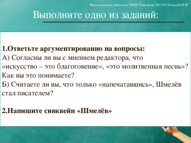Выполните одно из заданий: 1.Ответьте аргументированно на вопросы: А) Согласны ли вы с мнением редактора, что «искусство – это благоговение», «это молитвенная песнь»? Как вы это понимаете? Б) Считаете ли вы, что только «напечатавшись», Шмелёв стал писателем? 2.Напишите синквейн «Шмелёв»  