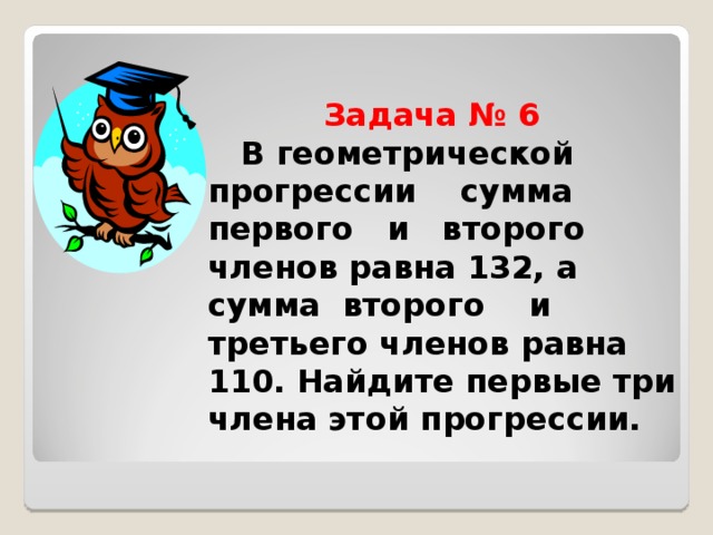  Задача № 6   В геометрической прогрессии сумма первого и второго членов равна 132, а сумма второго и третьего членов равна 110. Найдите первые три члена этой прогрессии. 