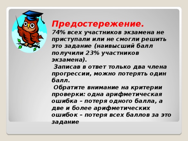  Предостережение.  74% всех участников экзамена не приступали или не смогли решить это задание (наивысший балл получили 23% участников экзамена).  Записав в ответ только два члена прогрессии, можно потерять один балл.  Обратите внимание на критерии проверки: одна арифметическая ошибка – потеря одного балла, а две и более арифметических ошибок – потеря всех баллов за это задание 