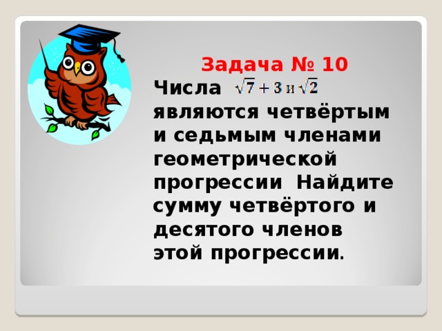  Задача № 10  Числа являются четвёртым и седьмым членами геометрической прогрессии Найдите сумму четвёртого и десятого членов этой прогрессии . 