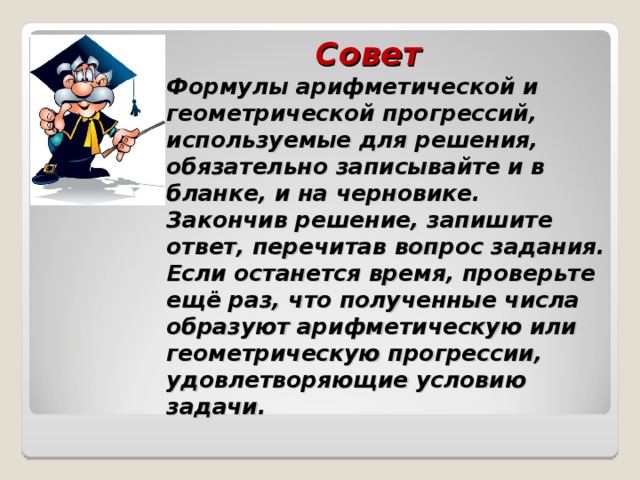  Совет  Формулы арифметической и геометрической прогрессий, используемые для решения, обязательно записывайте и в бланке, и на черновике.  Закончив решение, запишите ответ, перечитав вопрос задания. Если останется время, проверьте ещё раз, что полученные числа образуют арифметическую или геометрическую прогрессии, удовлетворяющие условию задачи. 