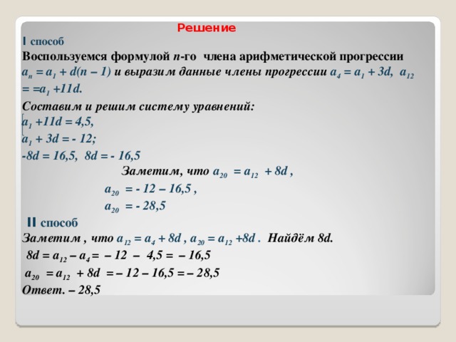  Решение  I способ  Воспользуемся формулой п -го члена арифметической прогрессии  а п = а 1 + d(n – 1)  и выразим данные члены прогрессии a 4 = а 1 + 3d ,  a 12 = =а 1 + 11d .   Составим и решим систему уравнений:   а 1 + 11d = 4,5,  а 1 + 3d = - 12;  -8 d  = 16,5, 8d = - 16,5   Заметим, что а 20 = a 12 + 8 d ,   а 20 = - 12 – 16,5 ,   а 20 = - 28,5  II способ   Заметим , что a 12 = а 4 + 8d , a 20 = а 12 + 8d . Найдём 8d.   8d = a 12 – a 4 = – 12 – 4,5 = – 16,5   а 20 = a 12 + 8 d = – 12 – 16,5 = – 28,5  Ответ. – 28,5            