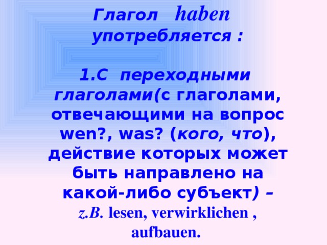 Perfekt : Глагол haben употребляется :  1.С переходными глаголами( с глаголами, отвечающими на вопрос wen?, was? ( кого, что ), действие которых может быть направлено на какой-либо субъект ) – z.B. lesen, verwirklichen , aufbauen.