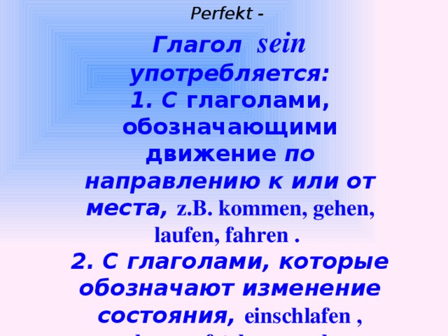 Perfekt - Глагол sein употребляется: 1. С глаголами, обозначающими движение по направлению к или от места,  z.B. kommen, gehen, laufen, fahren . 2. С глаголами, которые обозначают изменение состояния, einschlafen , erwachen, aufstehen, wachsen .