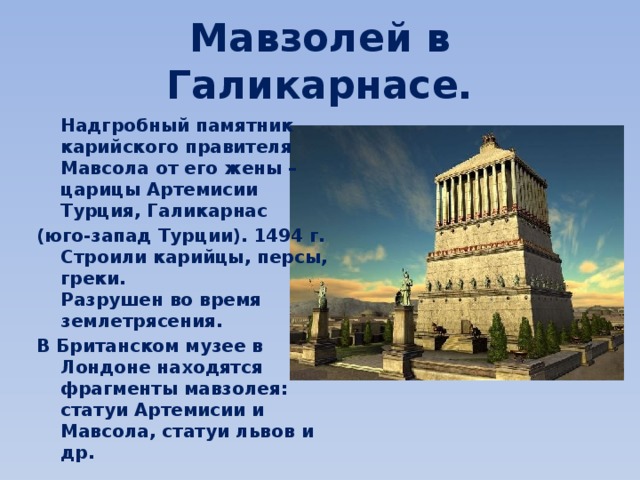 Мавзолей в Галикарнасе.  Надгробный памятник карийского правителя Мавсола от его жены – царицы Aртемисии  Турция, Галикарнас (юго-запад Турции). 1494 г. Строили карийцы, персы, греки.  Разрушен во время землетрясения. В Британском музее в Лондоне находятся фрагменты мавзолея: статуи Артемисии и Мавсола, статуи львов и др. 