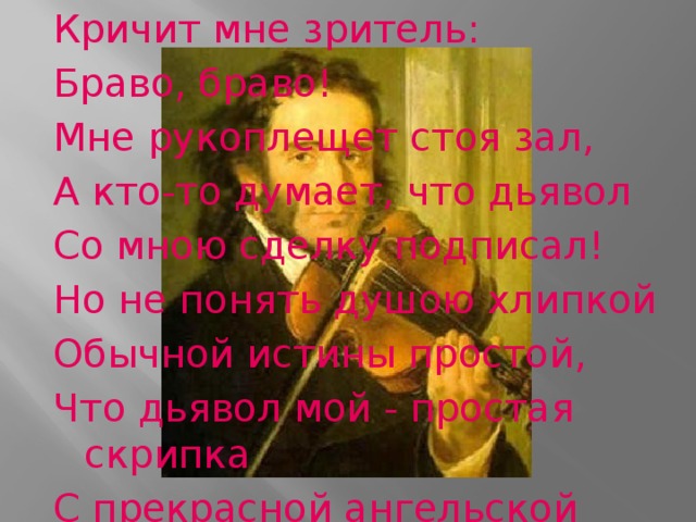 Кричит мне зритель: Браво, браво! Мне рукоплещет стоя зал, А кто-то думает, что дьявол Со мною сделку подписал! Но не понять душою хлипкой Обычной истины простой, Что дьявол мой - простая скрипка С прекрасной ангельской душой!       