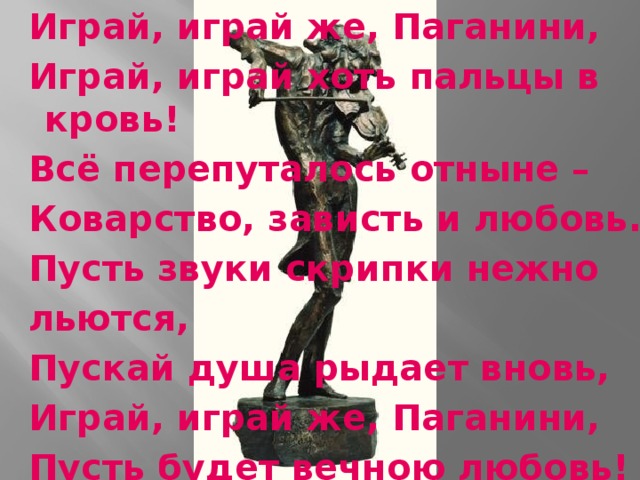  Играй, играй же, Паганини,  Играй, играй хоть пальцы в кровь!  Всё перепуталось отныне –  Коварство, зависть и любовь.   Пусть звуки скрипки нежно  льются,  Пускай душа рыдает вновь,  Играй, играй же, Паганини,  Пусть будет вечною любовь! 
