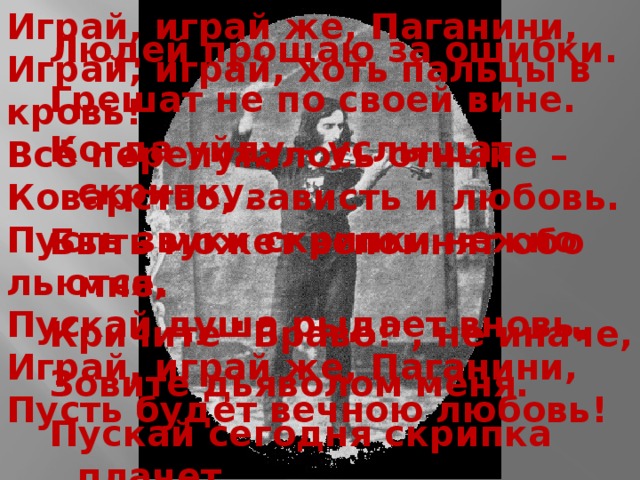 Играй, играй же, Паганини, Играй, играй, хоть пальцы в кровь! Всё перепуталось отныне – Коварство, зависть и любовь.  Пусть звуки скрипки нежно льются, Пускай душа рыдает вновь, Играй, играй же, Паганини, Пусть будет вечною любовь! Людей прощаю за ошибки. Грешат не по своей вине. Когда уйду – услышат скрипку, Быть может вспомнят обо мне. Кричите 