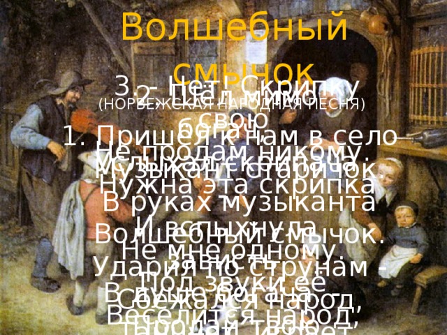 Волшебный смычок (НОРВЕЖСКАЯ НАРОДНАЯ ПЕСНЯ) 1. Пришёл к нам в село  Музыкант старичок.  В руках музыканта  Волшебный смычок.  Ударил по струнам -  Сбежался народ,  Танцует, играет,  Смеётся, поёт!   3. - Нет! Скрипку свою  Не продам никому.  Нужна эта скрипка  Не мне одному.  Под звуки её  Веселится народ,  Танцует, играет,  Смеётся, поёт!  2. Шёл мимо богач,  Услыхал скрипача -  И вспыхнула зависть  В душе богача. -  Продай твою скрипку!  Ты беден и стар.  Я дам за неё тебе Хлеба амбар! 