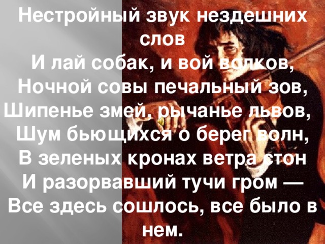 Нестройный звук нездешних слов И лай собак, и вой волков, Ночной совы печальный зов, Шипенье змей, рычанье львов, Шум бьющихся о берег волн, В зеленых кронах ветра стон И разорвавший тучи гром — Все здесь сошлось, все было в нем.   