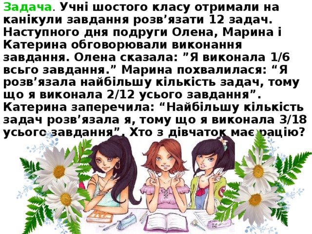 Задача . Учні шостого класу отримали на канікули завдання розв’язати 12 задач. Наступного дня подруги Олена, Марина і Катерина обговорювали виконання завдання. Олена сказала: ”Я виконала 1/6 всьго завдання.” Марина похвалилася: “Я розв’язала найбільшу кількість задач, тому що я виконала 2/12 усього завдання”. Катерина заперечила: “Найбільшу кількість задач розв’язала я, тому що я виконала 3/18 усього завдання”. Хто з дівчаток має рацію?  