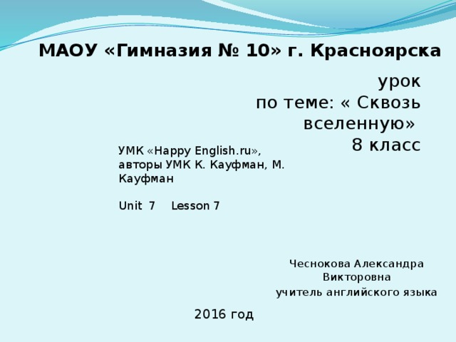 МАОУ «Гимназия № 10» г. Красноярска урок по теме: « Сквозь вселенную» 8 класс УМК «Happy English.ru», авторы УМК К. Кауфман, М. Кауфман Unit 7 Lesson 7 Чеснокова Александра Викторовна учитель английского языка 2016 год