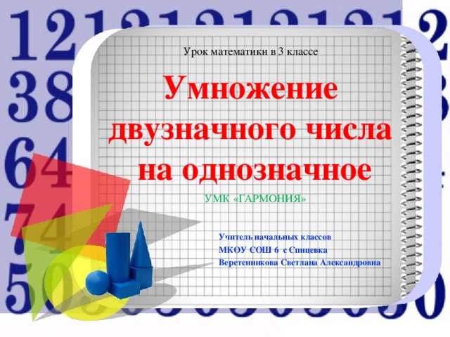 Урок математики в 3 классе Умножение  двузначного числа  на однозначное УМК «ГАРМОНИЯ» Учитель начальных классов МКОУ СОШ 6 с Спицевка Веретенникова Светлана Александровна
