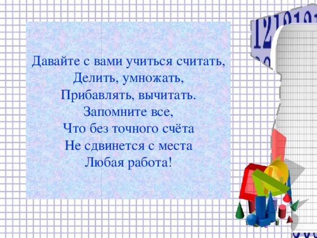 Давайте с вами учиться считать,  Делить, умножать,  Прибавлять, вычитать.  Запомните все,  Что без точного счёта  Не сдвинется с места  Любая работа!