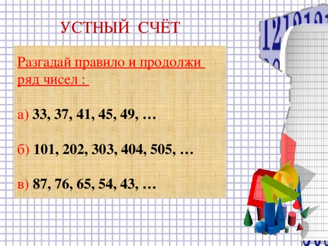 УСТНЫЙ СЧЁТ Разгадай правило и продолжи ряд чисел :  а) 33, 37, 41, 45, 49, …  б) 101, 202, 303, 404, 505, …  в) 87, 76, 65, 54, 43, …