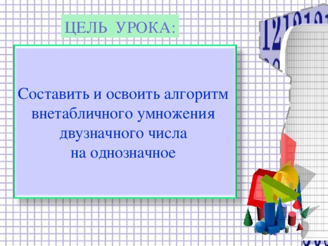 ЦЕЛЬ УРОКА: Составить и освоить алгоритм внетабличного умножения двузначного числа на однозначное