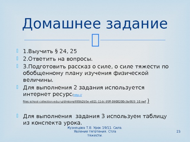 Домашнее задание 1.Выучить § 24, 25 2.Ответить на вопросы. 3.Подготовить рассказ о силе, о силе тяжести по обобщенному плану изучения физической величины. Для выполнения 2 задания используется интернет ресурс ( http:// files.school-collection.edu.ru/dlrstore/669b2b5e-e921-11dc-95ff-0800200c9a66/3_10.swf ) Для выполнения задания 3 используем таблицу из конспекта урока. Кузнецова Т.В. Урок 19/11. Сила. Явление тяготения. Стла тяжести.  