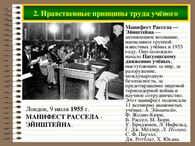 2. Нравственные принципы труда учёного Манифест Рассела — Эйнштейна — антивоенное воззвание, написанное группой известных учёных в 1955 году. Оно положило начало Пагуошскому движению учёных , выступающих за мир, за разоружение, международную безопасность, за предотвращение мировой термоядерной войны и научное сотрудничество. Этот манифест подписали 11 всемирно знаменитых учёных: А. Эйнштейн, Ф. Жолио-Кюри, Б. Рассел, М. Борн, У. Бриджмен, Л. Инфельд, Г. Дж. Мёллер, Л. Полинг, С. Ф. Пауэлл, Дж. Ротблат, Х. Юкава. Лондон, 9 июля 1955 г. МАНИФЕСТ  РАССЕЛА - ЭЙНШТЕЙНА .  