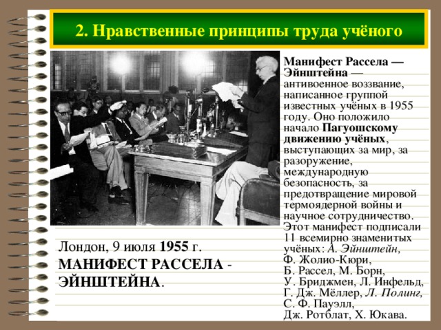 2. Нравственные принципы труда учёного Манифест Рассела — Эйнштейна — антивоенное воззвание, написанное группой известных учёных в 1955 году. Оно положило начало Пагуошскому движению учёных , выступающих за мир, за разоружение, международную безопасность, за предотвращение мировой термоядерной войны и научное сотрудничество. Этот манифест подписали 11 всемирно знаменитых учёных: А. Эйнштейн, Ф. Жолио-Кюри, Б. Рассел, М. Борн, У. Бриджмен, Л. Инфельд, Г. Дж. Мёллер, Л. Полинг, С. Ф. Пауэлл, Дж. Ротблат, Х. Юкава. Лондон, 9 июля 1955 г. МАНИФЕСТ  РАССЕЛА - ЭЙНШТЕЙНА .  