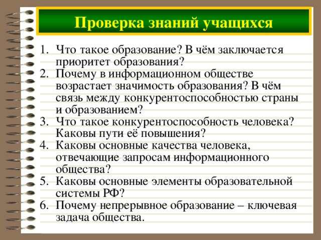 Проверка знаний учащихся Что такое образование? В чём заключается приоритет образования? Почему в информационном обществе возрастает значимость образования? В чём связь между конкурентоспособностью страны и образованием? Что такое конкурентоспособность человека? Каковы пути её повышения? Каковы основные качества человека, отвечающие запросам информационного общества? Каковы основные элементы образовательной системы РФ? Почему непрерывное образование – ключевая задача общества. 