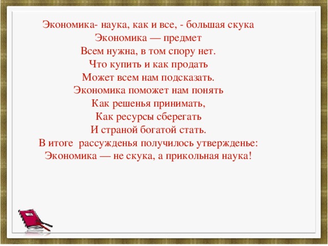Экономика- наука, как и все, - большая скука Экономика — предмет Всем нужна, в том спору нет. Что купить и как продать Может всем нам подсказать. Экономика поможет нам понять Как решенья принимать, Как ресурсы сберегать И страной богатой стать. В итоге рассужденья получилось утвержденье: Экономика — не скука, а прикольная наука! 
