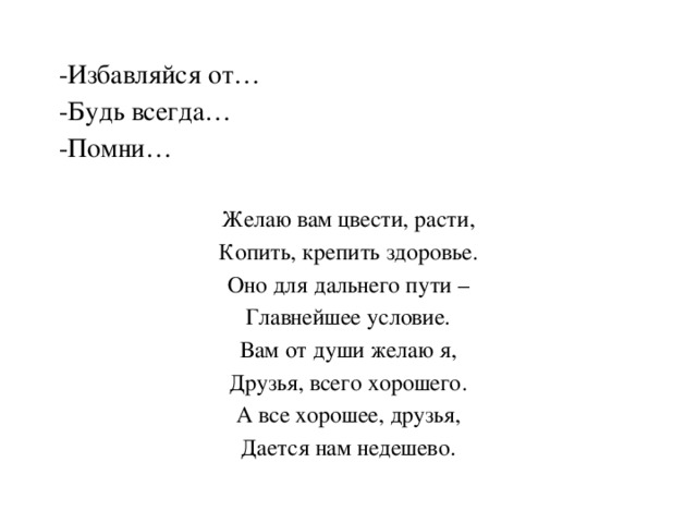 -Избавляйся от… -Будь всегда… -Помни… Желаю вам цвести, расти, Копить, крепить здоровье. Оно для дальнего пути – Главнейшее условие. Вам от души желаю я, Друзья, всего хорошего. А все хорошее, друзья, Дается нам недешево. 