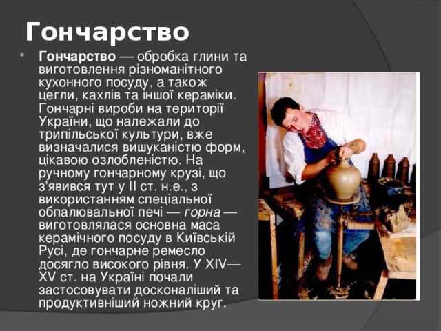 Гончарство   Гончарство — обробка глини та виготовлення різноманітного кухонного посуду, а також цегли, кахлів та іншої кераміки. Гончарні вироби на території України, що належали до трипільської культури, вже визначалися вишуканістю форм, цікавою озлобленістю. На ручному гончарному крузі, що з'явився тут у II ст. н.е., з використанням спеціальної обпалювальної печі — горна — виготовлялася основна маса керамічного посуду в Київській Русі, де гончарне ремесло досягло високого рівня. У XIV—XV ст. на Україні почали застосовувати досконаліший та продуктивніший ножний круг. 