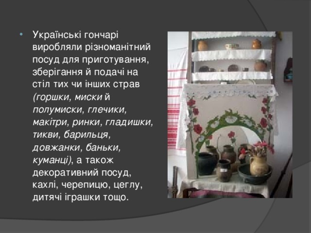 Українські гончарі виробляли різноманітний посуд для приготування, зберігання й подачі на стіл тих чи інших страв (горшки, миски й полумиски, глечики, макітри, ринки, гладишки, тикви, барильця, довжанки, баньки, куманці) , а також декоративний посуд, кахлі, черепицю, цеглу, дитячі іграшки тощо.  