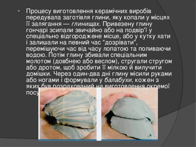 Процесу виготовлення керамічних виробів передувала заготівля глини, яку копали у місцях її залягання — глинищах. Привезену глину гончарі зсипали звичайно або на подвір'ї у спеціально відгороджене місце, або у кутку хати і залишали на певний час 