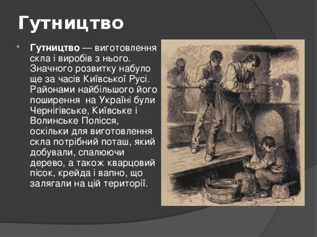 Гутництво   Гутництво — виготовлення скла і виробів з нього. Значного розвитку набуло ще за часів Київської Русі. Районами найбільшого його поширення на Україні були Чернігівське, Київське і Волинське Полісся, оскільки для виготовлення скла потрібний поташ, який добували, спалюючи дерево, а також кварцовий пісок, крейда і вапно, що залягали на цій території. 