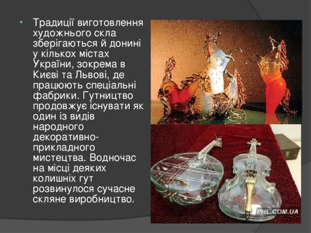 Традиції виготовлення художнього скла зберігаються й донині у кількох містах України, зокрема в Києві та Львові, де працюють спеціальні фабрики. Гутництво продовжує існувати як один із видів народного декоративно-прикладного мистецтва. Водночас на місці деяких колишніх гут розвинулося сучасне скляне виробництво.  