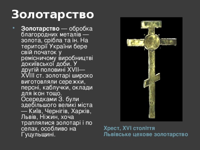 Золотарство   Золотарство — обробка благородних металів — золота, срібла та ін. На території України бере свій початок у ремісничому виробництві докиївської доби. У другій половині XVII—XVIII ст. золотарі широко виготовляли сережки, персні, каблучки, оклади для ікон тощо. Осередками З. були здебільшого великі міста — Київ, Чернігів, Харків, Львів, Ніжин, хоча траплялися золотарі і по селах, особливо на Гуцульщині.  Хрест, Х V І століття  Львівське цехове золотарство 