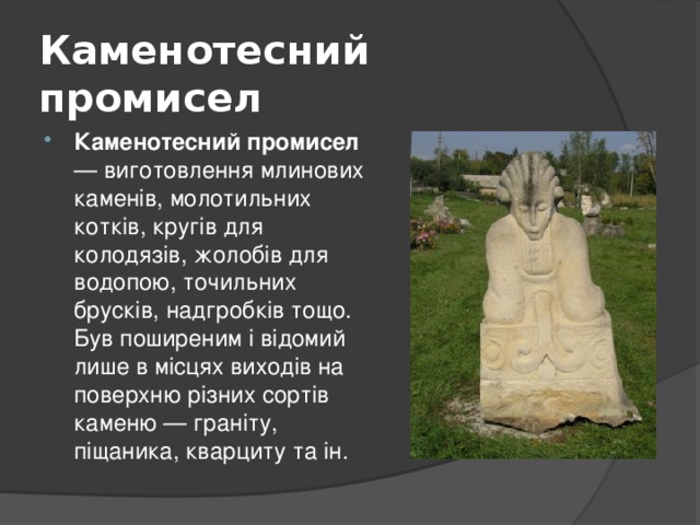 Каменотесний промисел   Каменотесний промисел — виготовлення млинових каменів, молотильних котків, кругів для колодязів, жолобів для водопою, точильних брусків, надгробків тощо. Був поширеним і відомий лише в місцях виходів на поверхню різних сортів каменю — граніту, піщаника, кварциту та ін. 