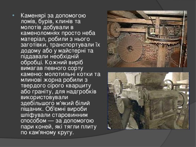 Каменярі за допомогою ломів, бурів, клинів та молотів добували в каменоломнях просто неба матеріал, робили з нього заготівки, транспортували їх додому або у майстерні та піддавали необхідній обробці. Кожний виріб вимагав певного сорту каменю: молотильні котки та млинові жорна робили з твердого сірого кварциту або граніту, для надгробків використовували здебільшого м'який білий піщаник. Об'ємні вироби шліфували старовинним способом — за допомогою пари коней, які тягли плиту по кам'яному кругу. 