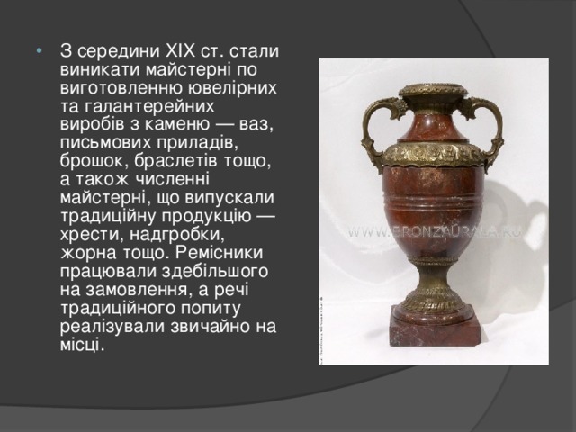 З середини XIX ст. стали виникати майстерні по виготовленню ювелірних та галантерейних виробів з каменю — ваз, письмових приладів, брошок, браслетів тощо, а також численні майстерні, що випускали традиційну продукцію — хрести, надгробки, жорна тощо. Ремісники працювали здебільшого на замовлення, а речі традиційного попиту реалізували звичайно на місці.   